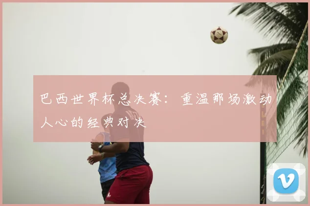 巴西世界杯总决赛：重温那场激动人心的经典对决