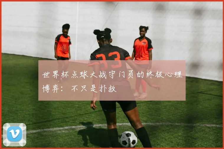世界杯点球大战守门员的终极心理博弈:不只是扑救