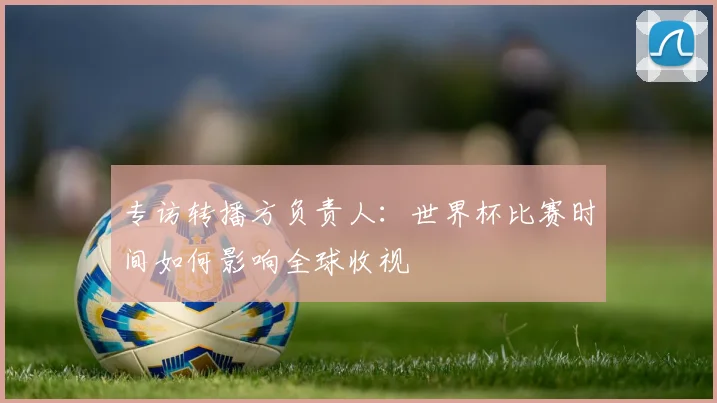 专访转播方负责人:世界杯比赛时间如何影响全球收视