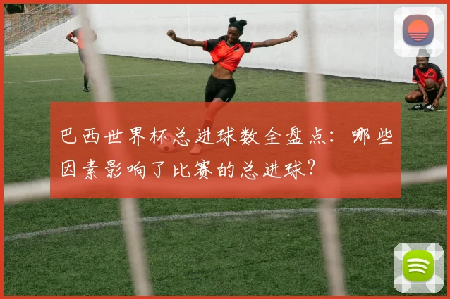 巴西世界杯总进球数全盘点：哪些因素影响了比赛的总进球？