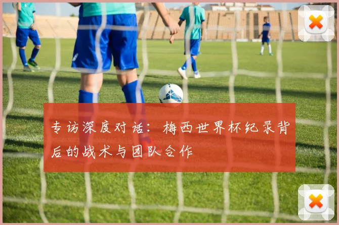 专访深度对话：梅西世界杯纪录背后的战术与团队合作