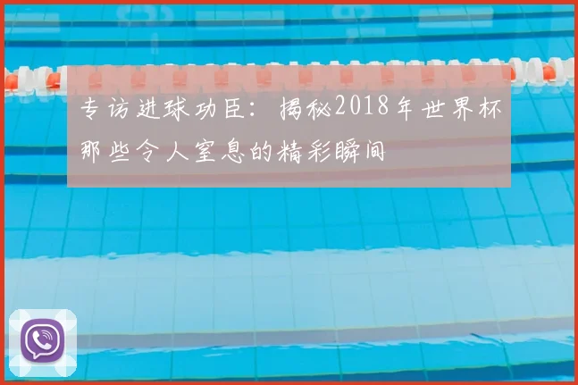 专访进球功臣：揭秘2018年世界杯那些令人窒息的精彩瞬间