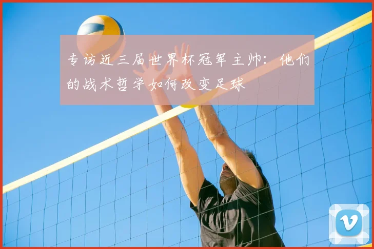 专访近三届世界杯冠军主帅:他们的战术哲学如何改变足球