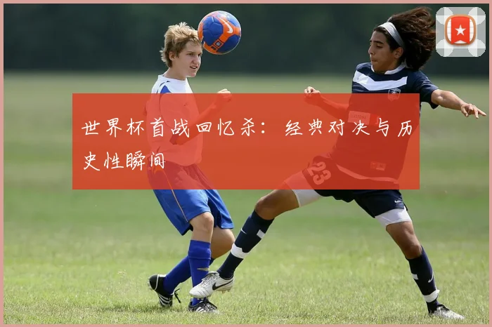 世界杯首战回忆杀：经典对决与历史性瞬间