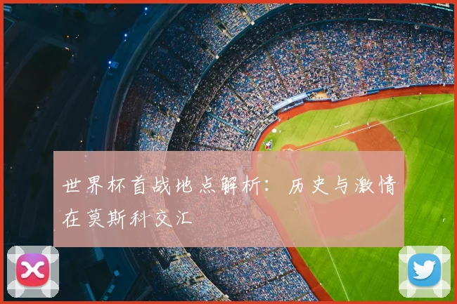 世界杯首战地点解析:历史与激情在莫斯科交汇