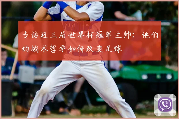 专访近三届世界杯冠军主帅:他们的战术哲学如何改变足球
