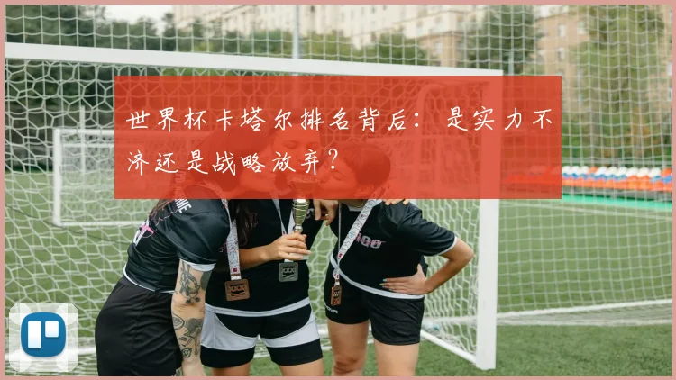 世界杯卡塔尔排名背后:是实力不济还是战略放弃?