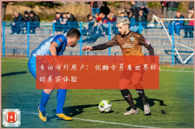 专访海外用户:优酷会员看世界杯的真实体验