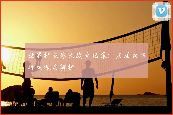 世界杯点球大战全记录:历届经典对决深度解析