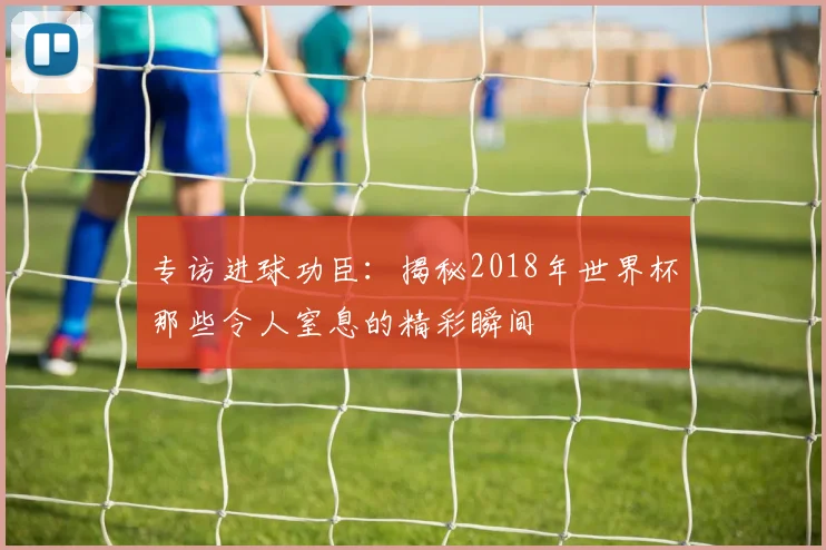专访进球功臣:揭秘2018年世界杯那些令人窒息的精彩瞬间