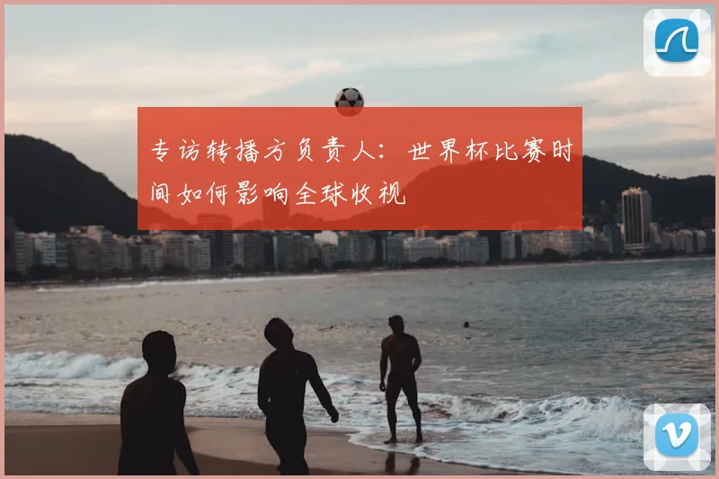 专访转播方负责人：世界杯比赛时间如何影响全球收视
