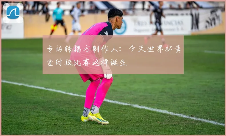 专访转播方制作人:今天世界杯黄金时段比赛这样诞生