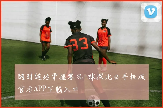 随时随地掌握赛况-球探比分手机版官方APP下载入口