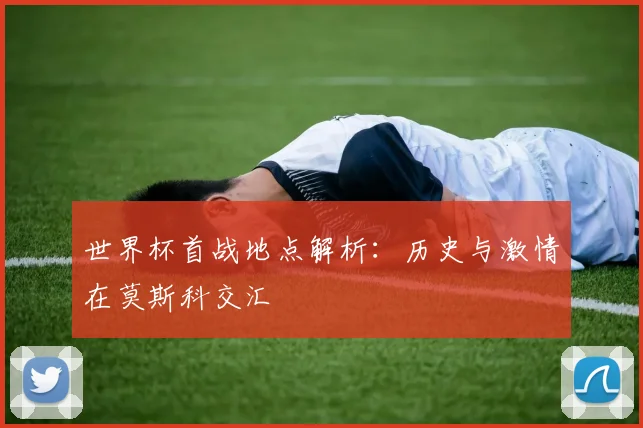 世界杯首战地点解析：历史与激情在莫斯科交汇