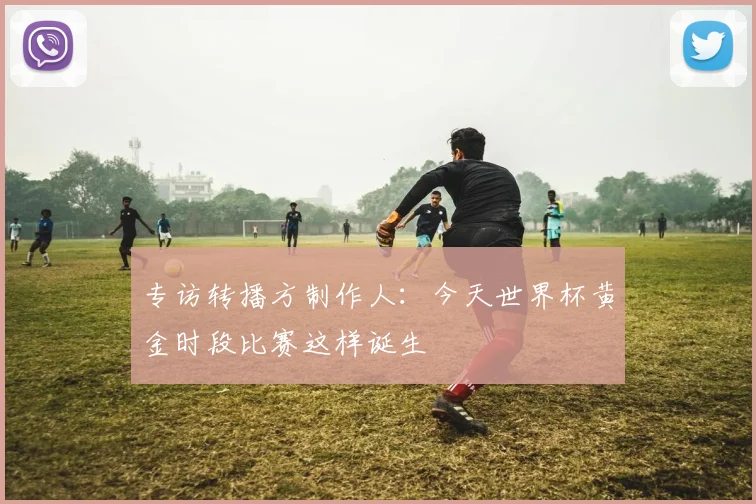 专访转播方制作人:今天世界杯黄金时段比赛这样诞生