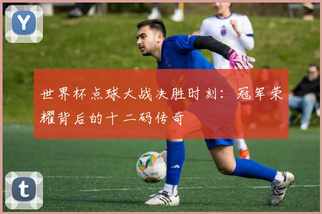 世界杯点球大战决胜时刻:冠军荣耀背后的十二码传奇