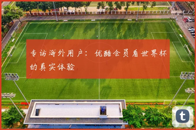专访海外用户:优酷会员看世界杯的真实体验